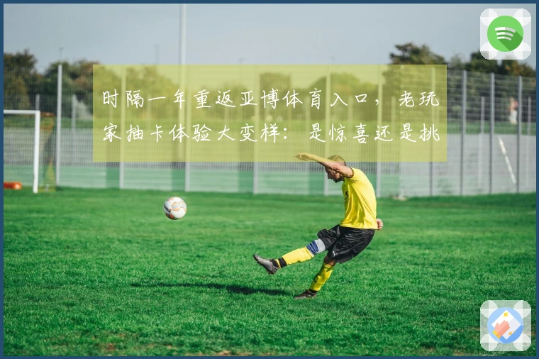 时隔一年重返亚博体育入口，老玩家抽卡体验大变样：是惊喜还是挑战？