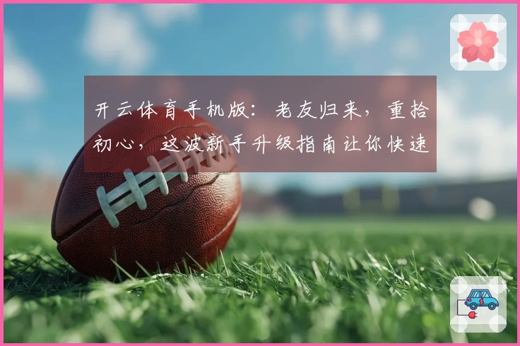 开云体育手机版：老友归来，重拾初心，这波新手升级指南让你快速找回当初的激爽！