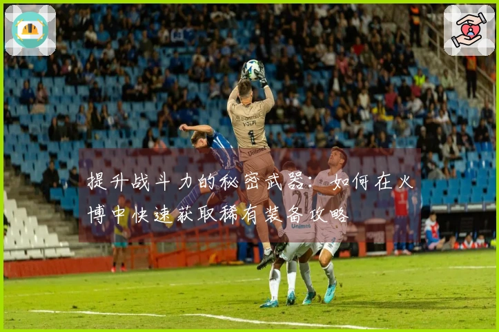 提升战斗力的秘密武器：如何在火博中快速获取稀有装备攻略